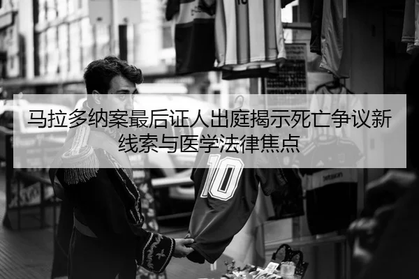马拉多纳案最后证人出庭揭示死亡争议新线索与医学法律焦点
